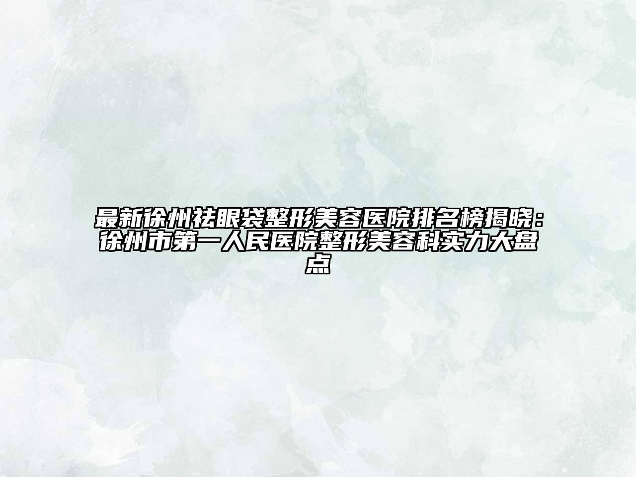 最新徐州祛眼袋整形美容医院排名榜揭晓：徐州市第一人民医院整形美容科实力大盘点