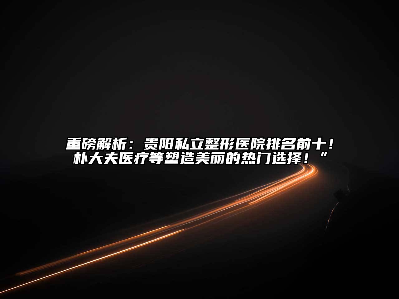 重磅解析：贵阳私立整形医院排名前十！朴大夫医疗等塑造美丽的热门选择！”