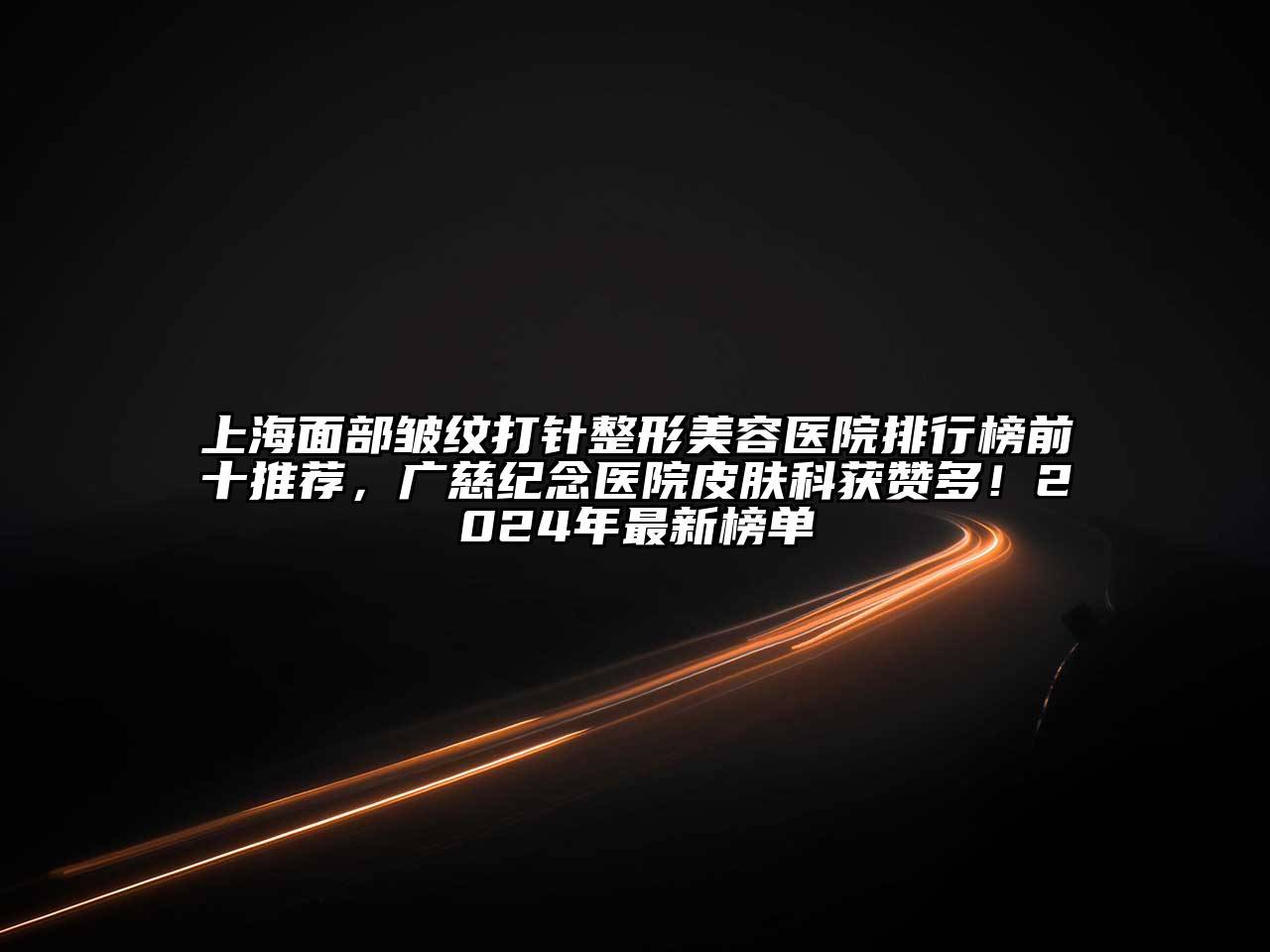 上海面部皱纹打针整形美容医院排行榜前十推荐，广慈纪念医院皮肤科获赞多！2024年最新榜单