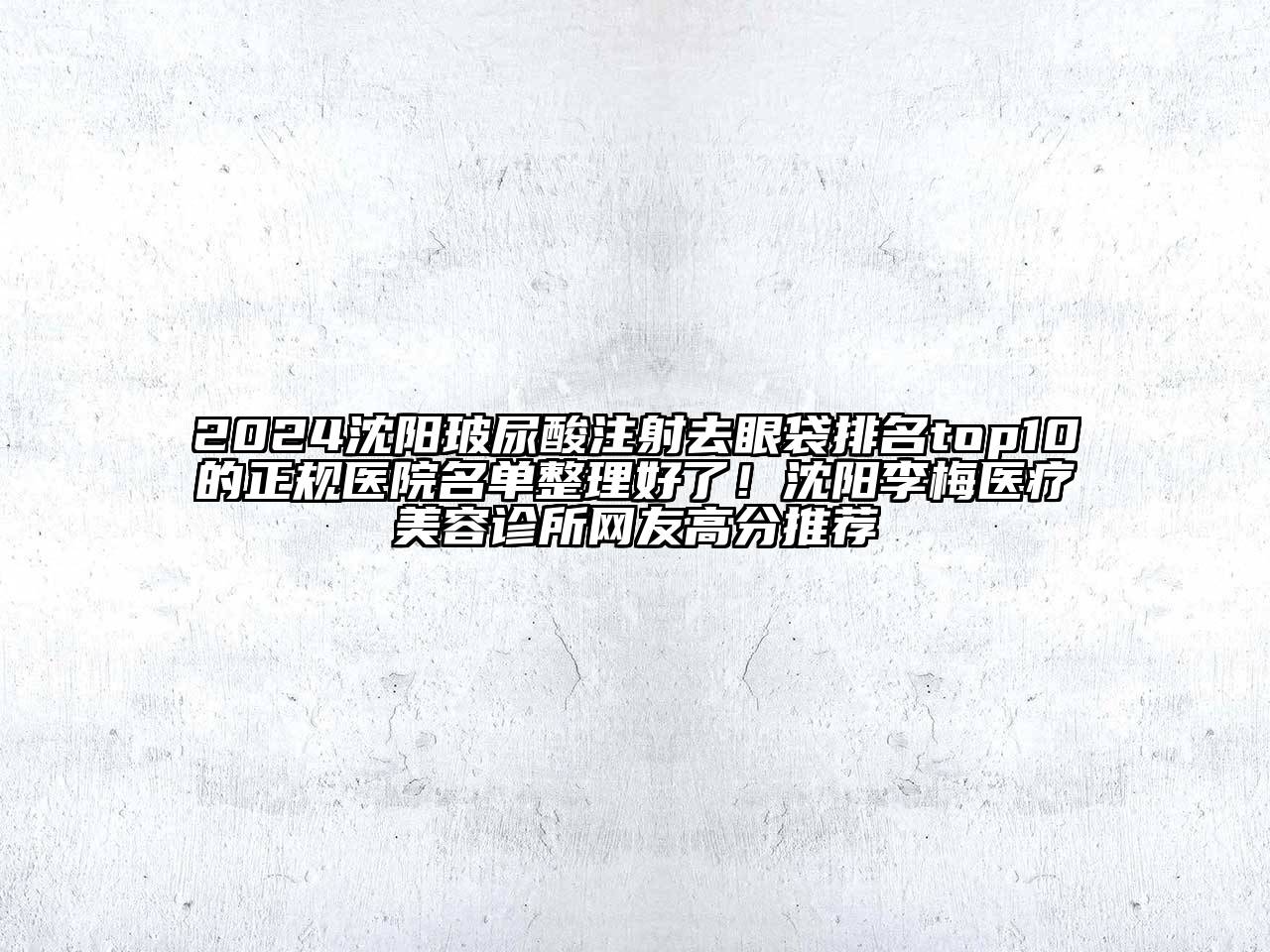 2024沈阳玻尿酸注射去眼袋排名top10的正规医院名单整理好了！沈阳李梅医疗美容诊所网友高分推荐