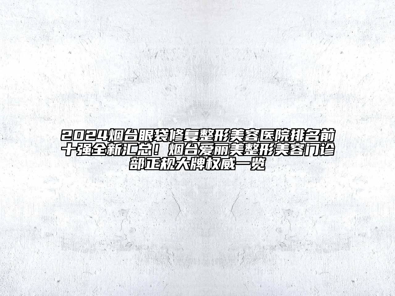 2024烟台眼袋修复整形美容医院排名前十强全新汇总！烟台爱丽美整形美容门诊部正规大牌权威一览