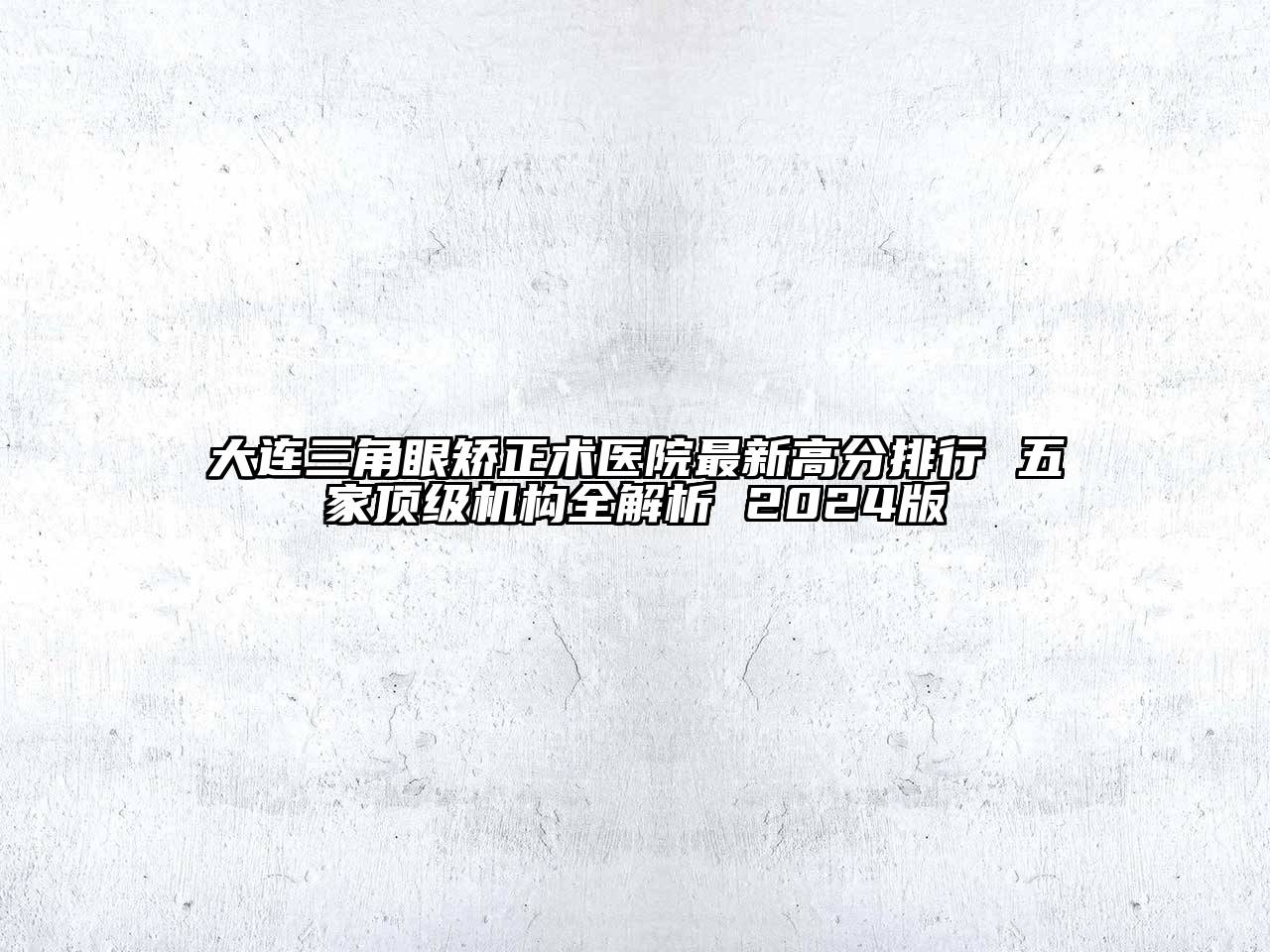 大连三角眼矫正术医院最新高分排行 五家顶级机构全解析 2024版