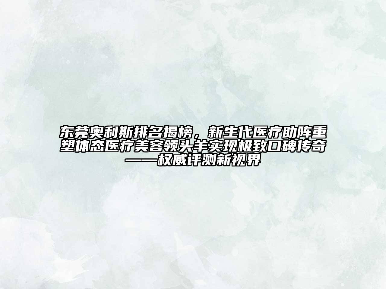 东莞奥利斯排名揭榜，新生代医疗助阵重塑体态医疗美容领头羊实现极致口碑传奇——权威评测新视界