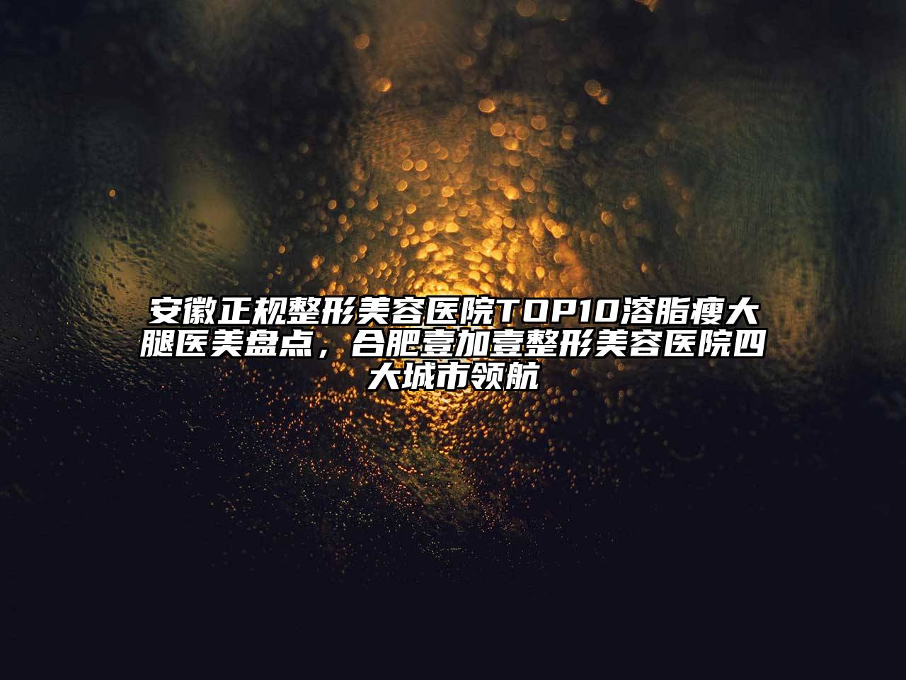 安徽正规整形美容医院TOP10溶脂瘦大腿医美盘点，合肥壹加壹整形美容医院四大城市领航