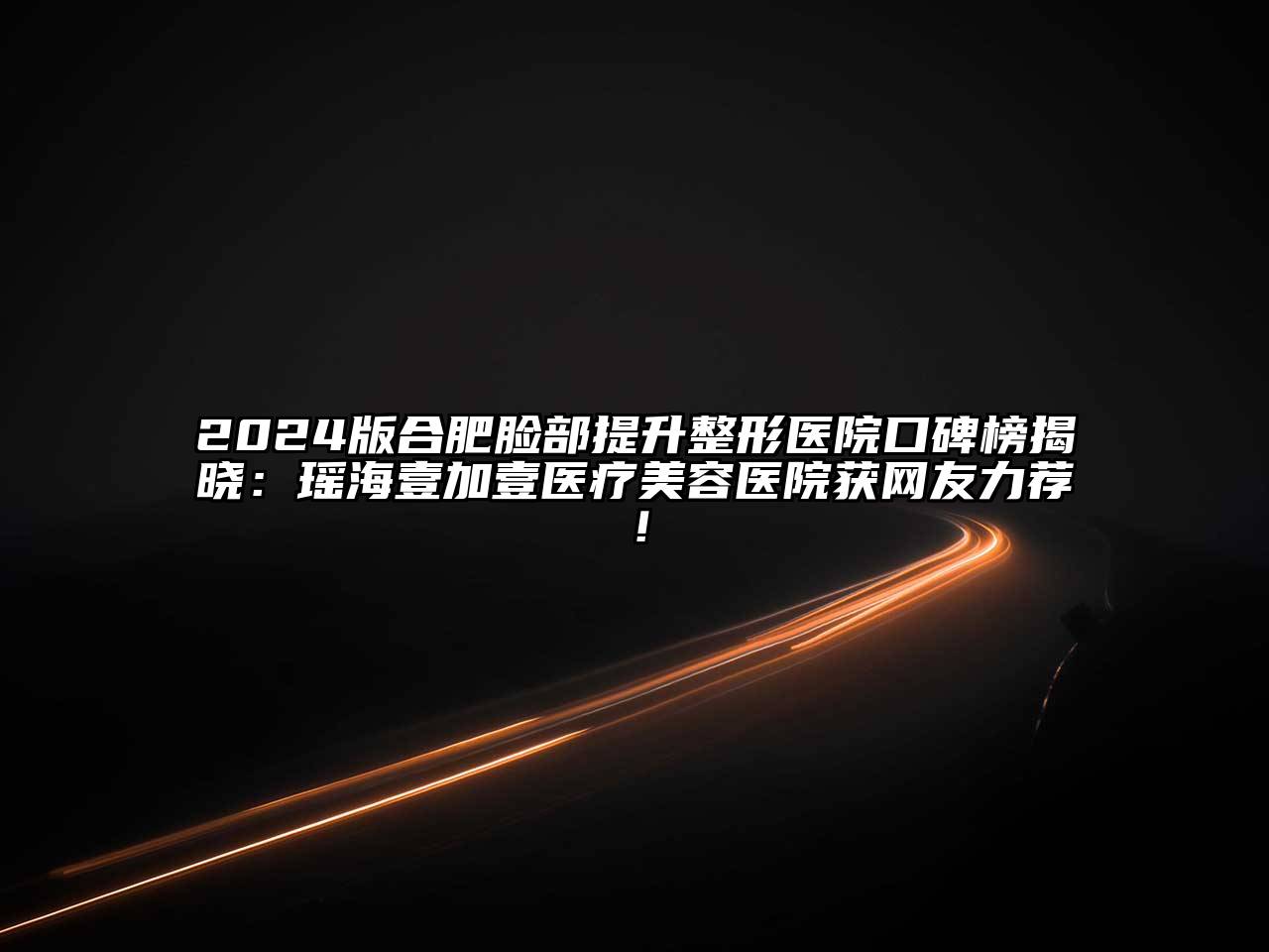 2024版合肥脸部提升整形医院口碑榜揭晓：瑶海壹加壹医疗美容医院获网友力荐！