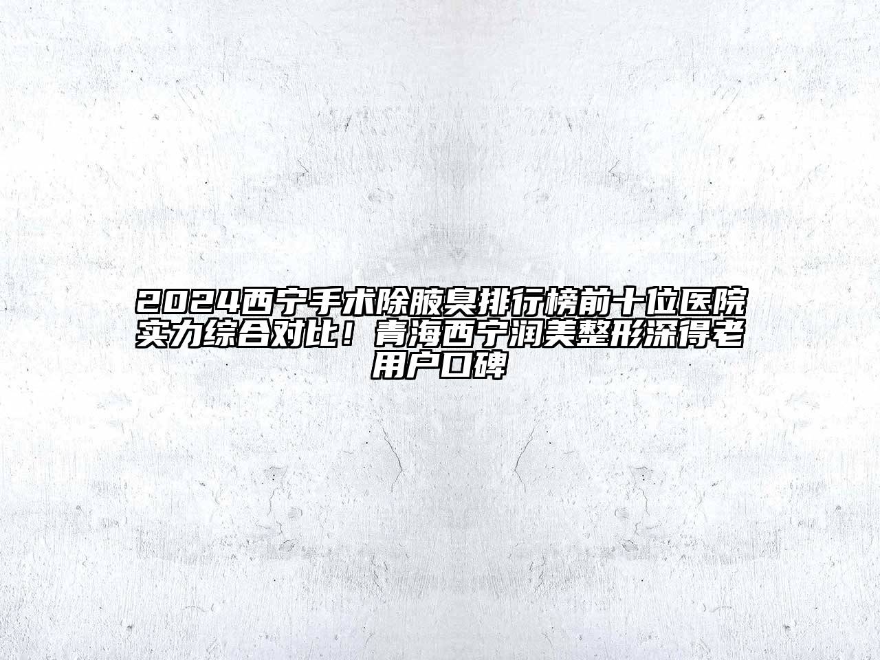 2024西宁手术除腋臭排行榜前十位医院实力综合对比！青海西宁润美整形深得老用户口碑