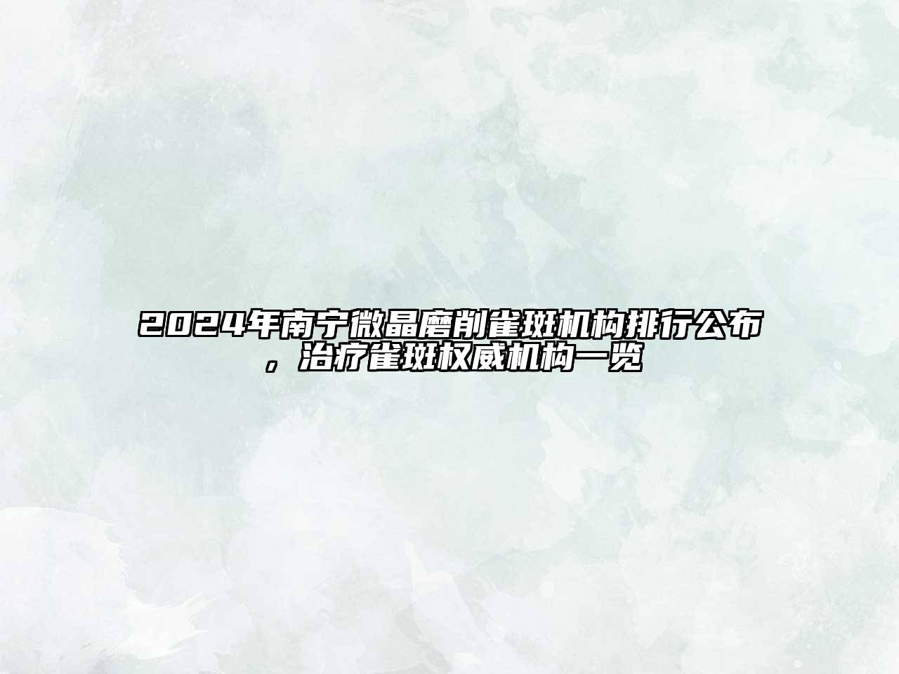 2024年南宁微晶磨削雀斑机构排行公布，治疗雀斑权威机构一览