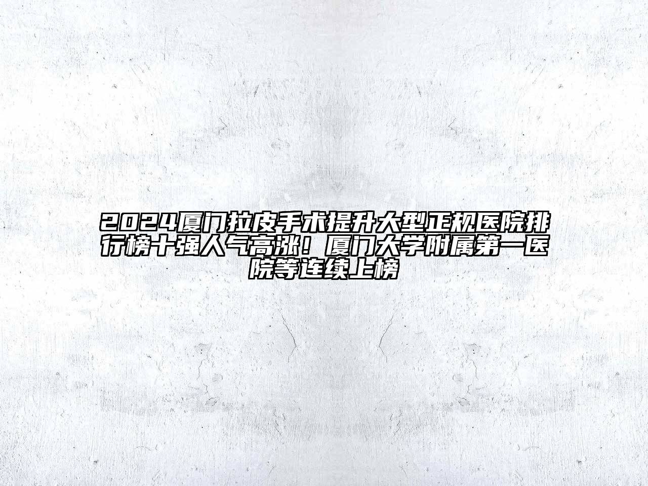 2024厦门拉皮手术提升大型正规医院排行榜十强人气高涨！厦门大学附属第一医院等连续上榜