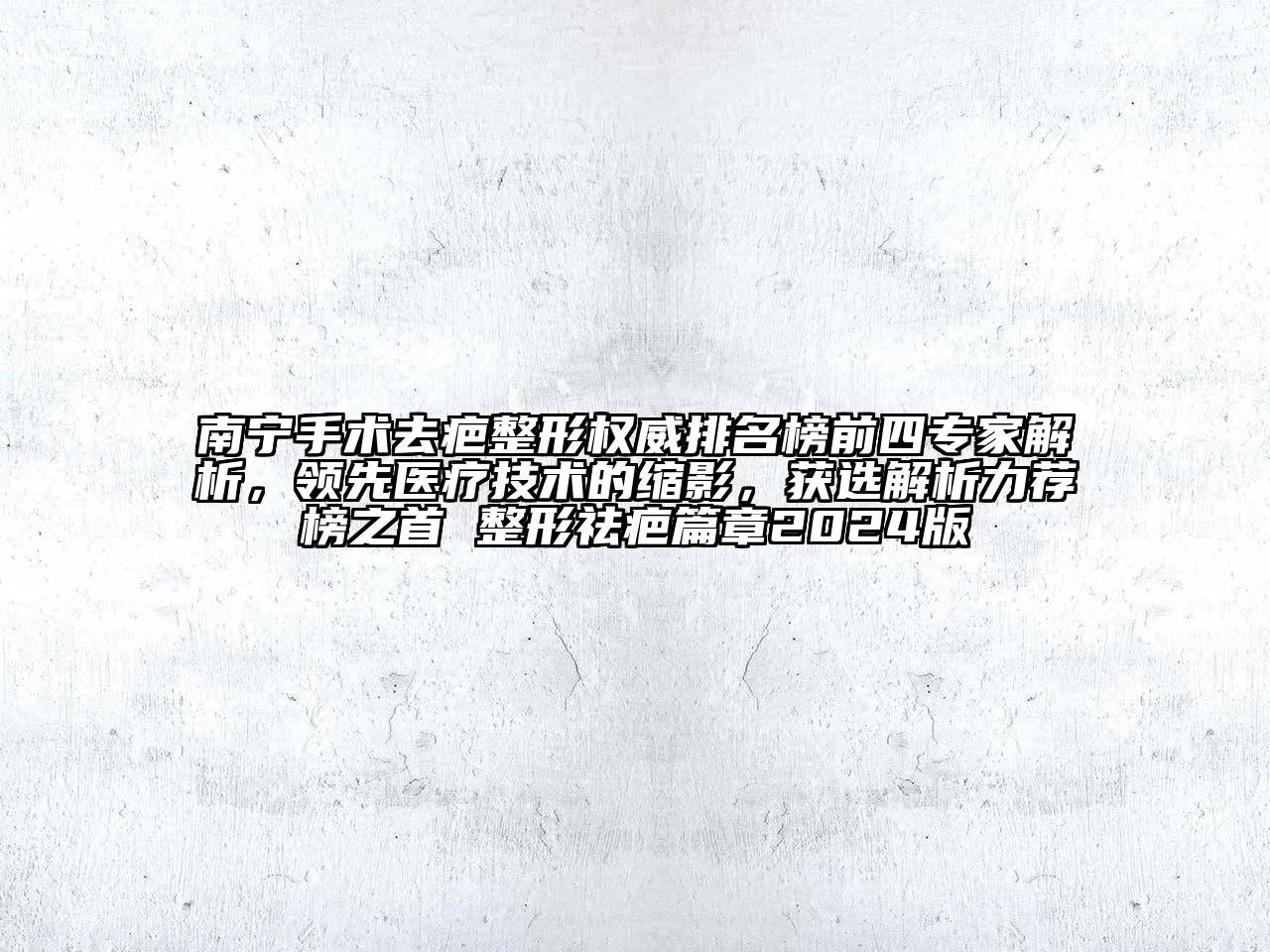 南宁手术去疤整形权威排名榜前四专家解析，领先医疗技术的缩影，获选解析力荐榜之首 整形祛疤篇章2024版