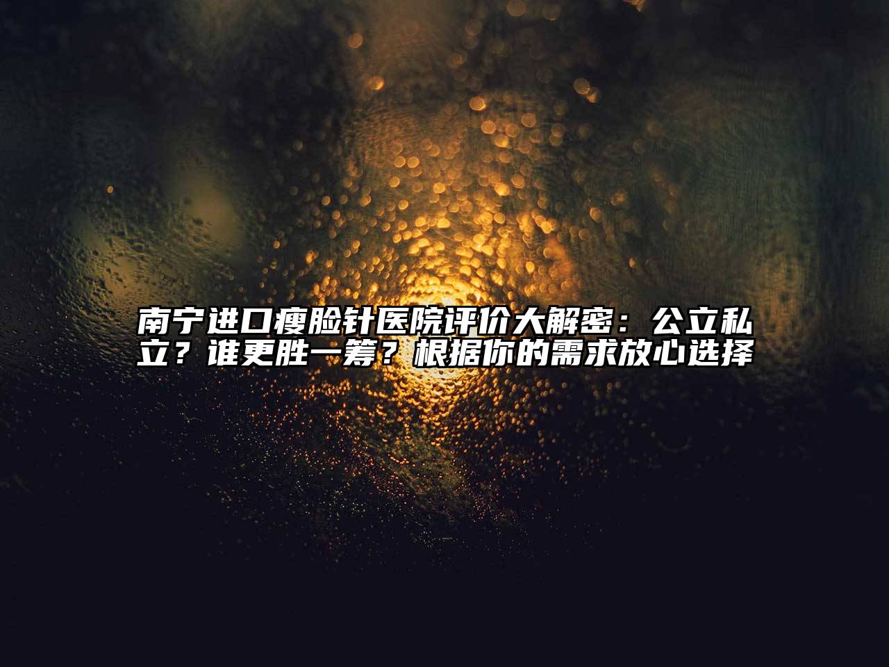 南宁进口瘦脸针医院评价大解密：公立私立？谁更胜一筹？根据你的需求放心选择
