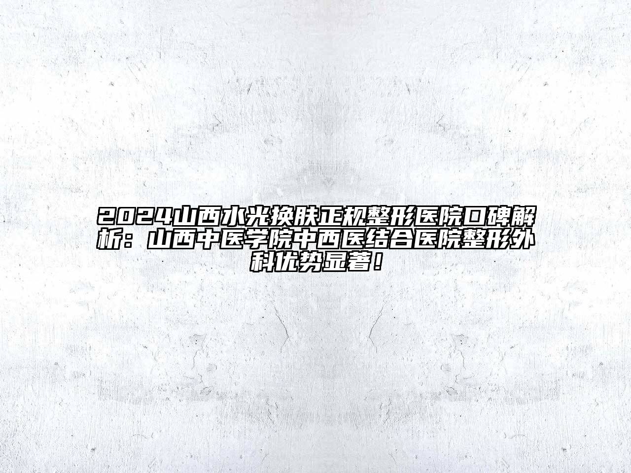 2024山西水光换肤正规整形医院口碑解析：山西中医学院中西医结合医院整形外科优势显著！