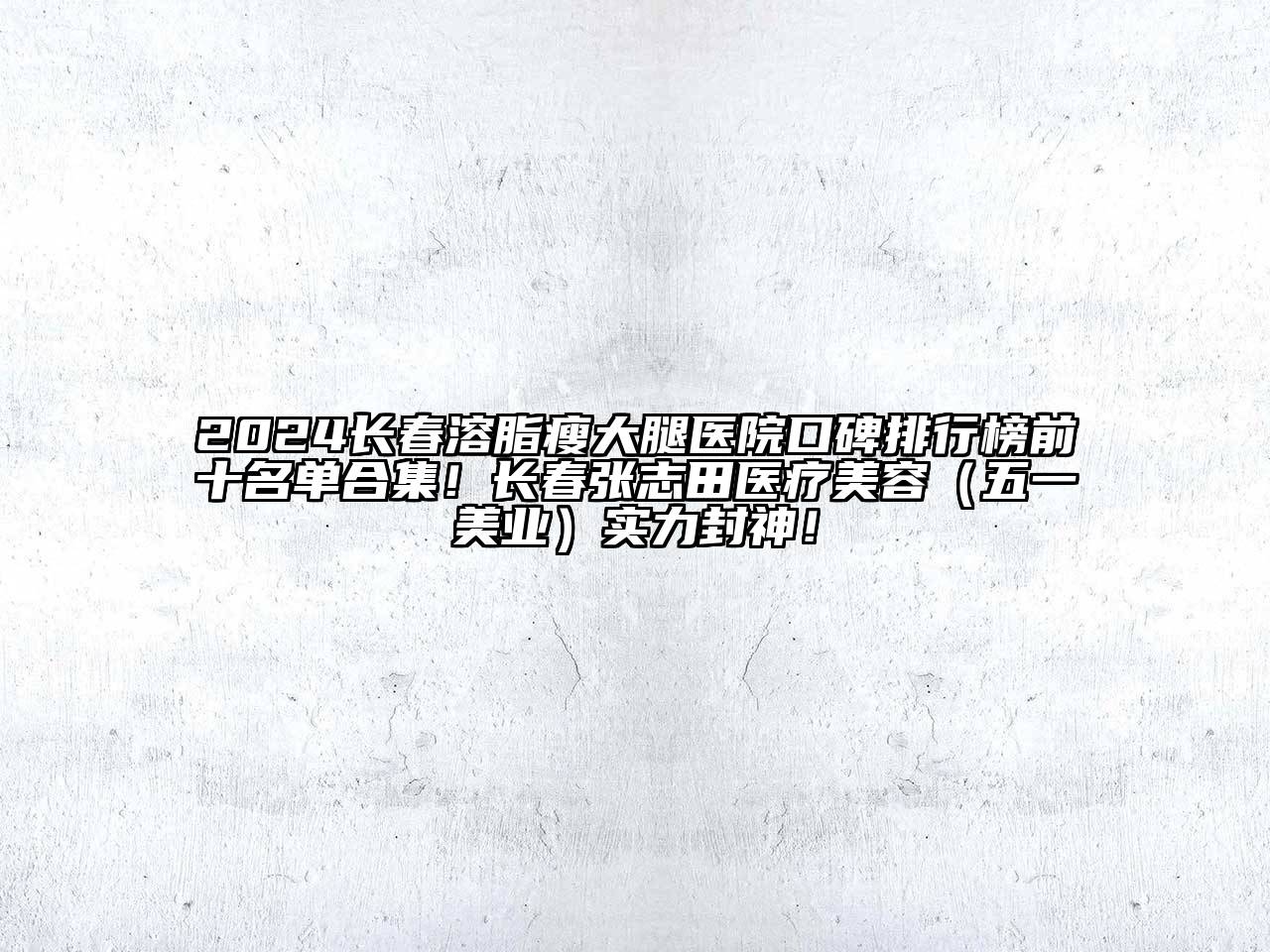 2024长春溶脂瘦大腿医院口碑排行榜前十名单合集！长春张志田医疗美容（五一美业）实力封神！
