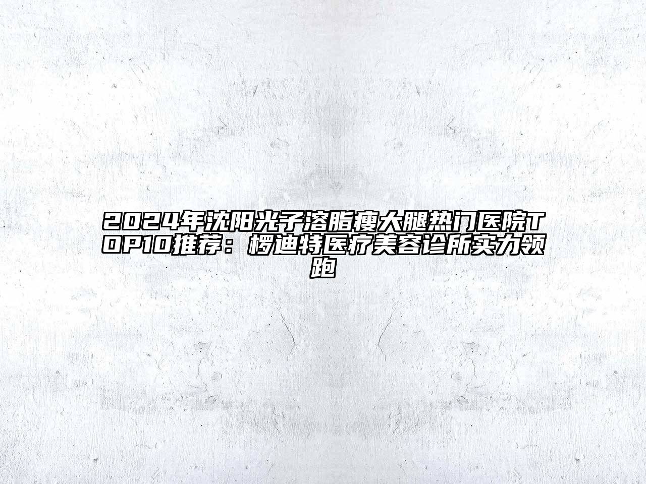 2024年沈阳光子溶脂瘦大腿热门医院TOP10推荐：椤迪特医疗美容诊所实力领跑