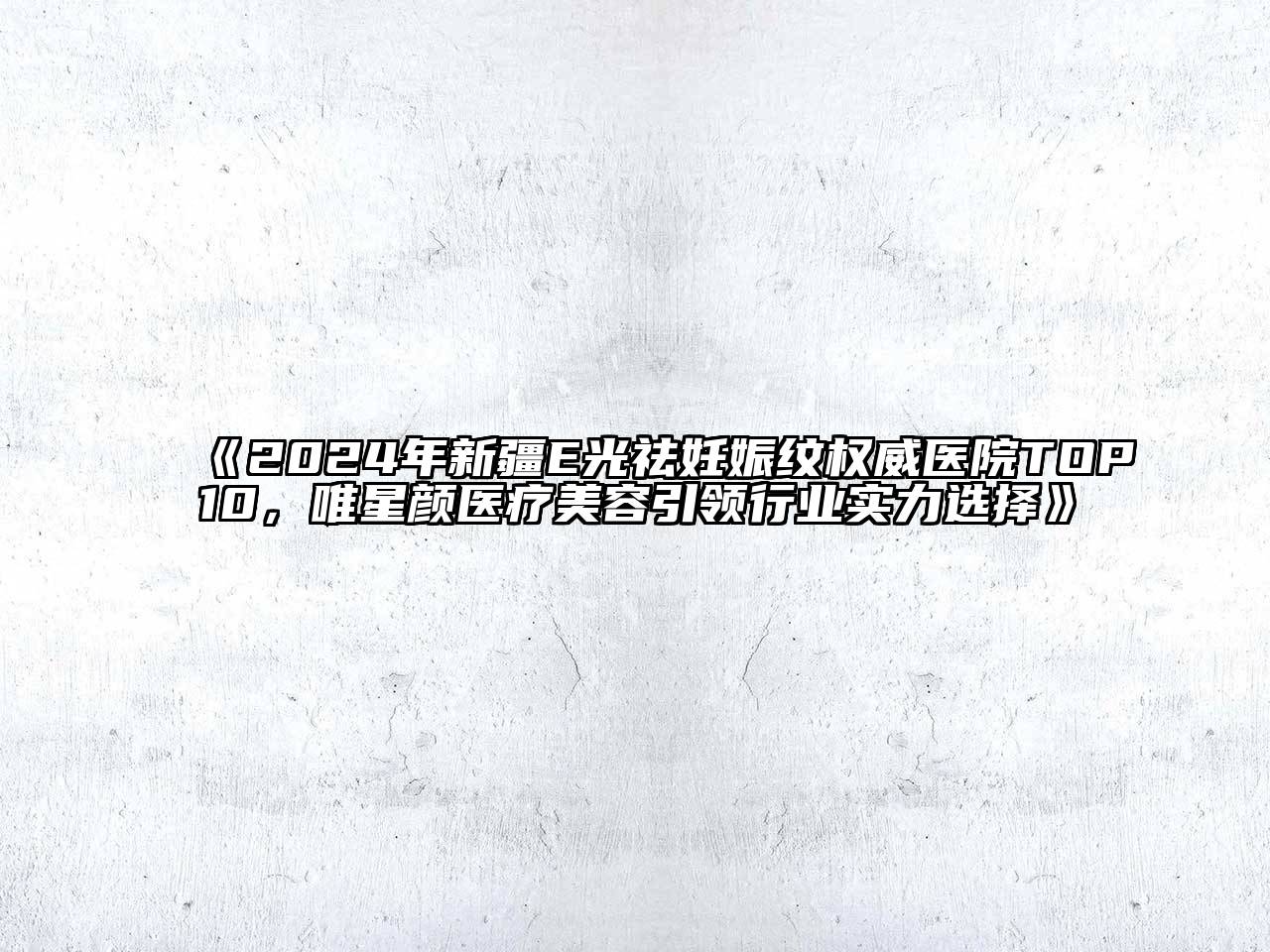 2024年新疆E光祛妊娠纹权威医院TOP10，唯星颜医疗美容引领行业实力选择