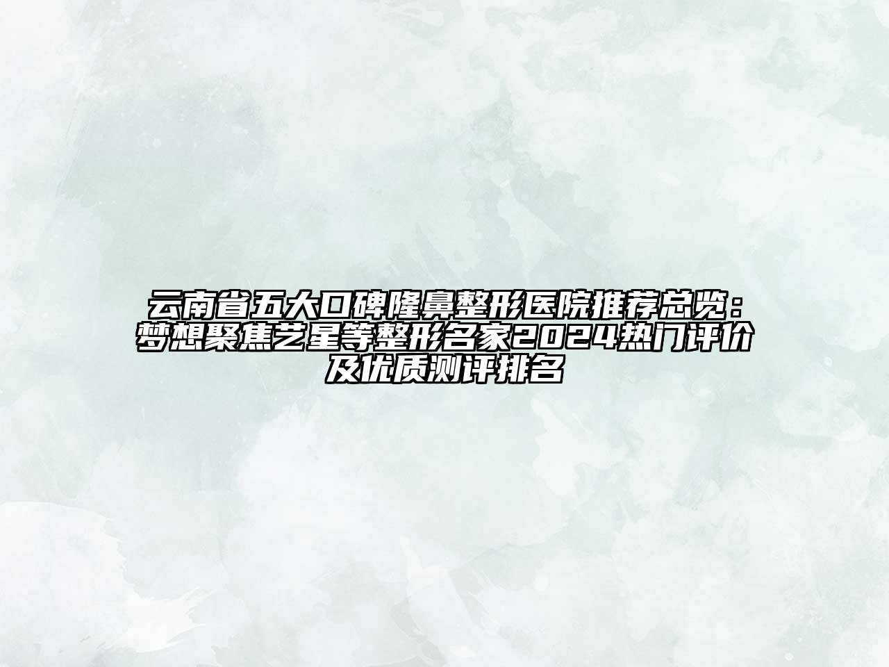 云南省五大口碑隆鼻整形医院推荐总览：梦想聚焦艺星等整形名家2024热门评价及优质测评排名
