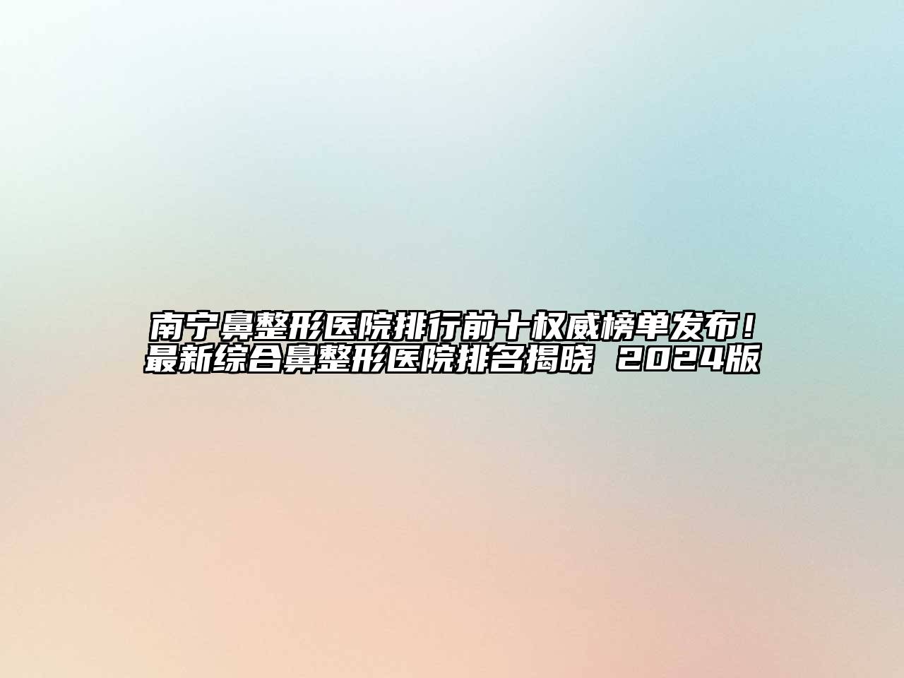 南宁鼻整形医院排行前十权威榜单发布！最新综合鼻整形医院排名揭晓 2024版