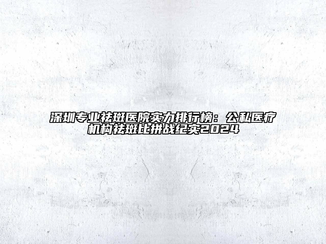 深圳专业祛斑医院实力排行榜：公私医疗机构祛斑比拼战纪实2024