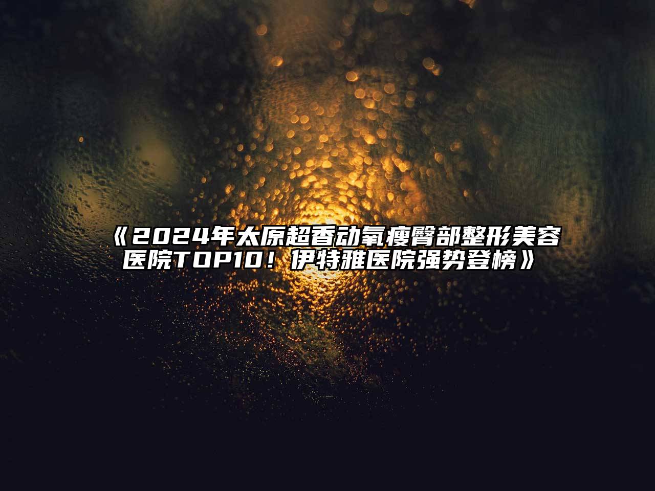 2024年太原超香动氧瘦臀部整形美容医院TOP10！伊特雅医院强势登榜