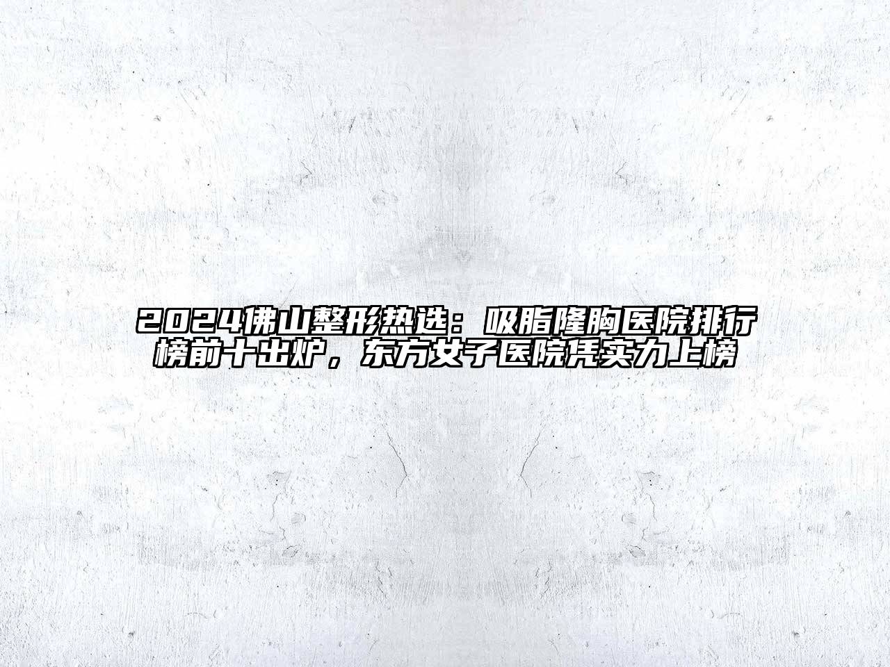 2024佛山整形热选：吸脂隆胸医院排行榜前十出炉，东方女子医院凭实力上榜