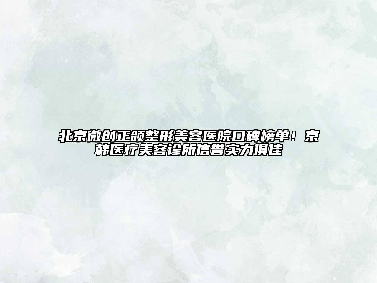 北京微创正颌整形美容医院口碑榜单！京韩医疗美容诊所信誉实力俱佳