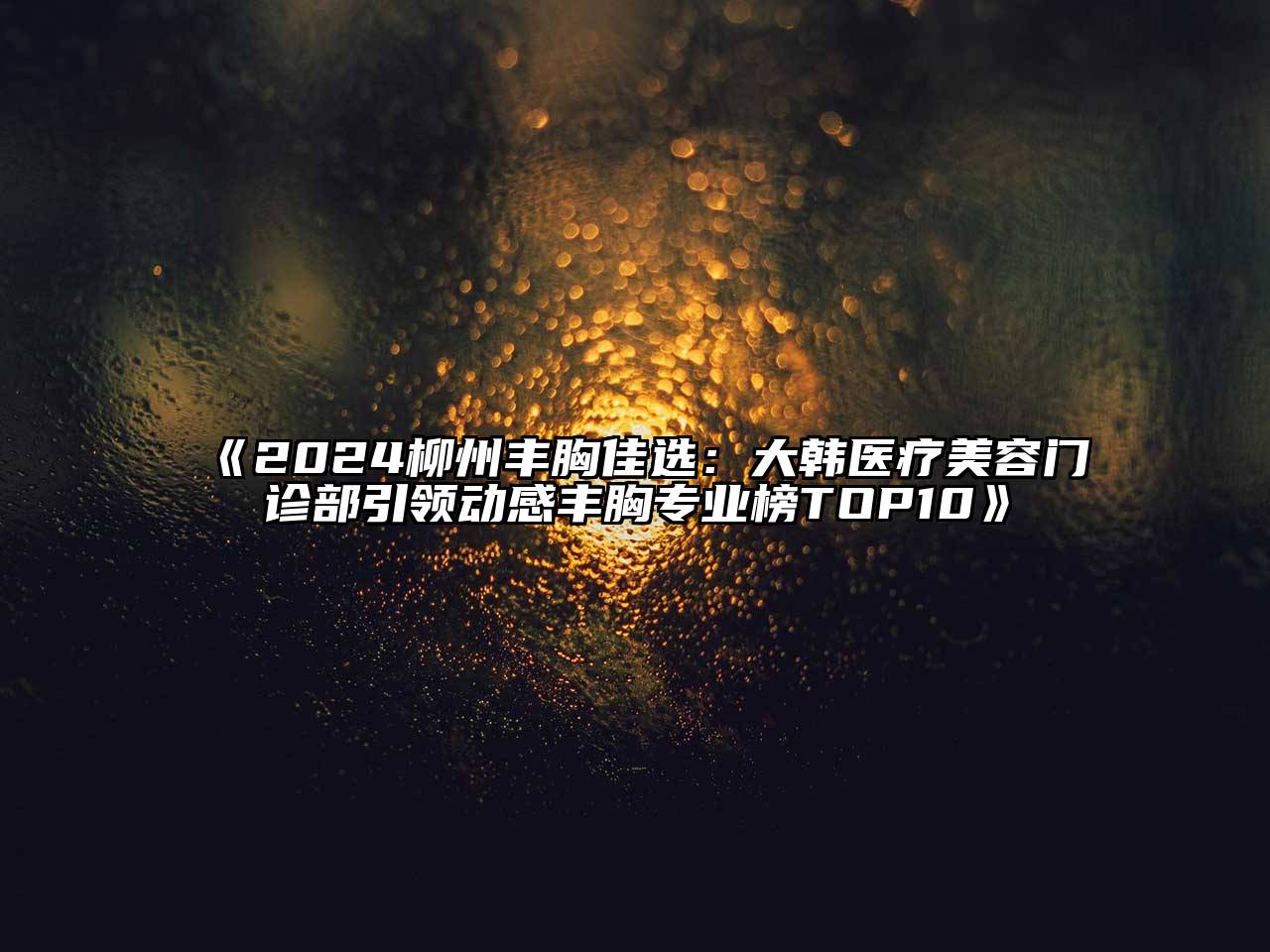 2024柳州丰胸佳选：大韩医疗美容门诊部引领动感丰胸专业榜TOP10
