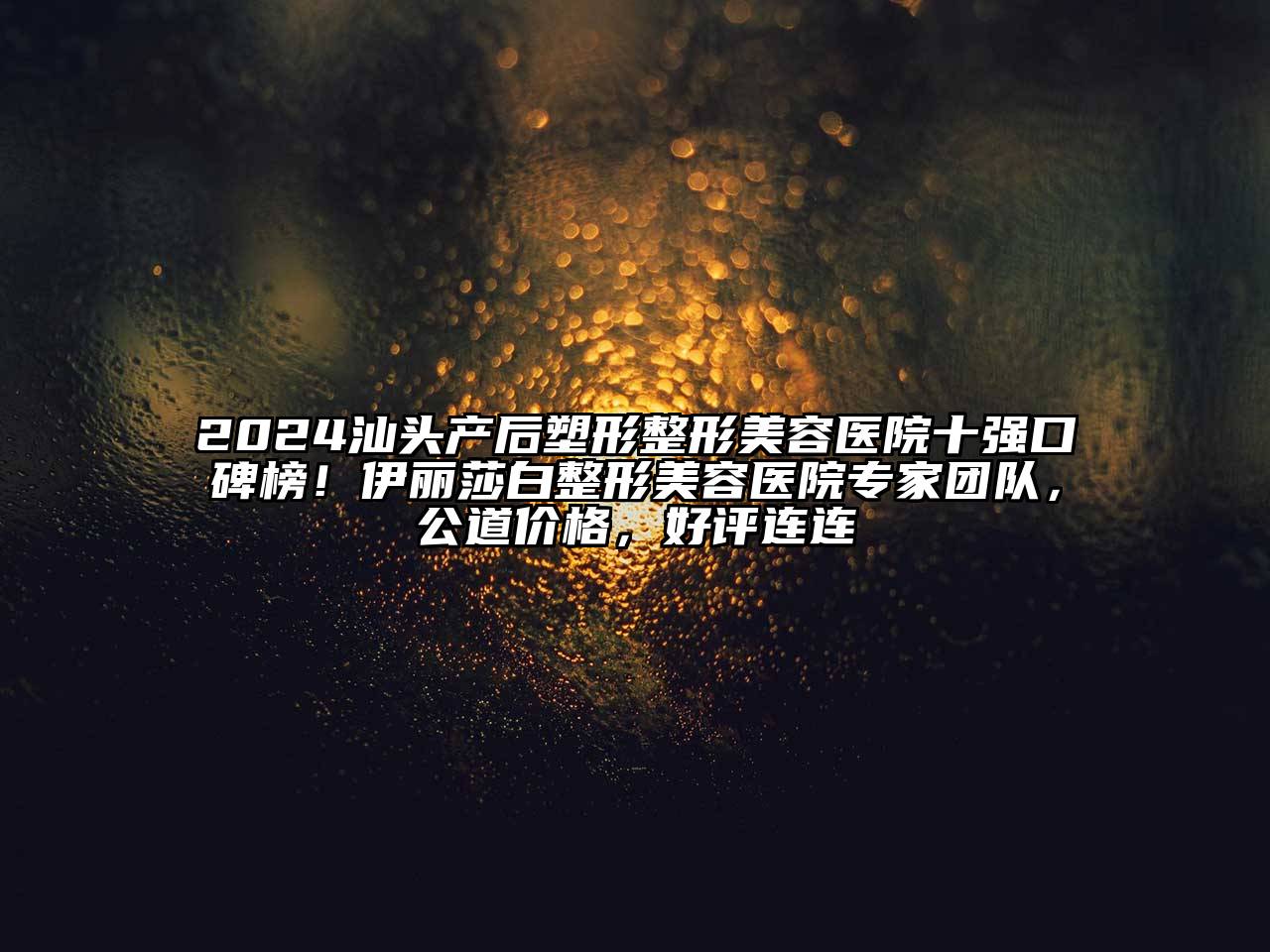 2024汕头产后塑形整形美容医院十强口碑榜！伊丽莎白整形美容医院专家团队，公道价格，好评连连