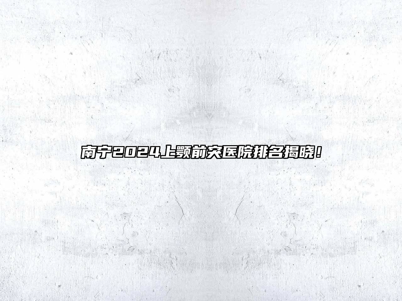 南宁2024上颚前突医院排名揭晓！