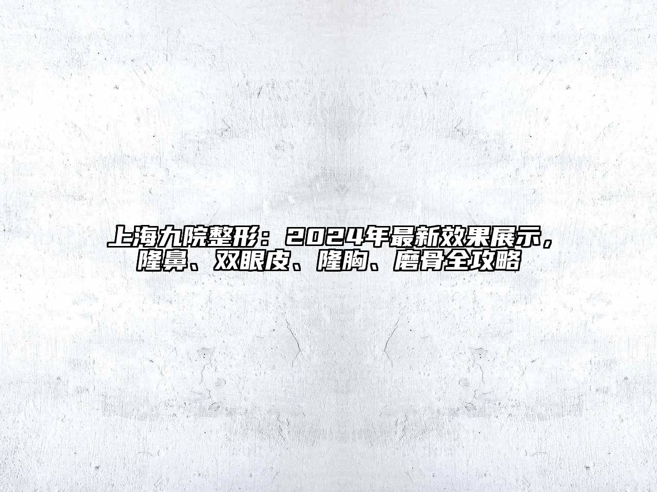 上海九院整形：2024年最新效果展示，隆鼻、双眼皮、隆胸、磨骨全攻略