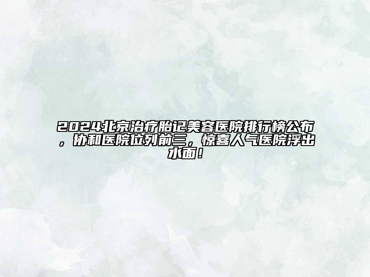 2024北京治疗胎记美容医院排行榜公布，协和医院位列前三，惊喜人气医院浮出水面！