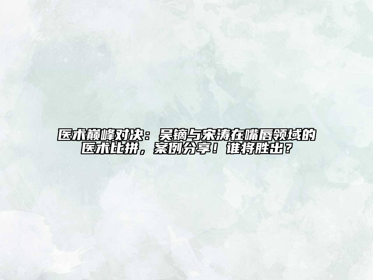 医术巅峰对决：吴镝与宋涛在嘴唇领域的医术比拼，案例分享！谁将胜出？