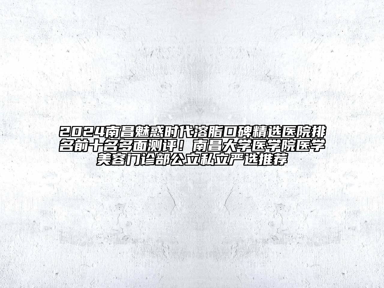2024南昌魅惑时代溶脂口碑精选医院排名前十名多面测评！南昌大学医学院医学美容门诊部公立私立严选推荐