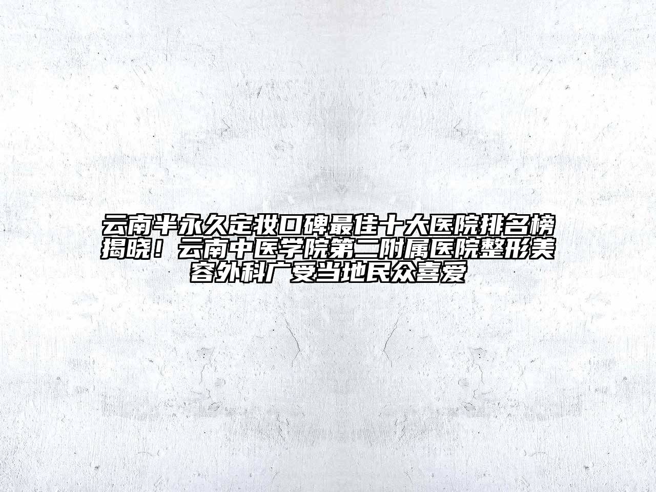 云南半永久定妆口碑最佳十大医院排名榜揭晓！云南中医学院第二附属医院整形美容外科广受当地民众喜爱