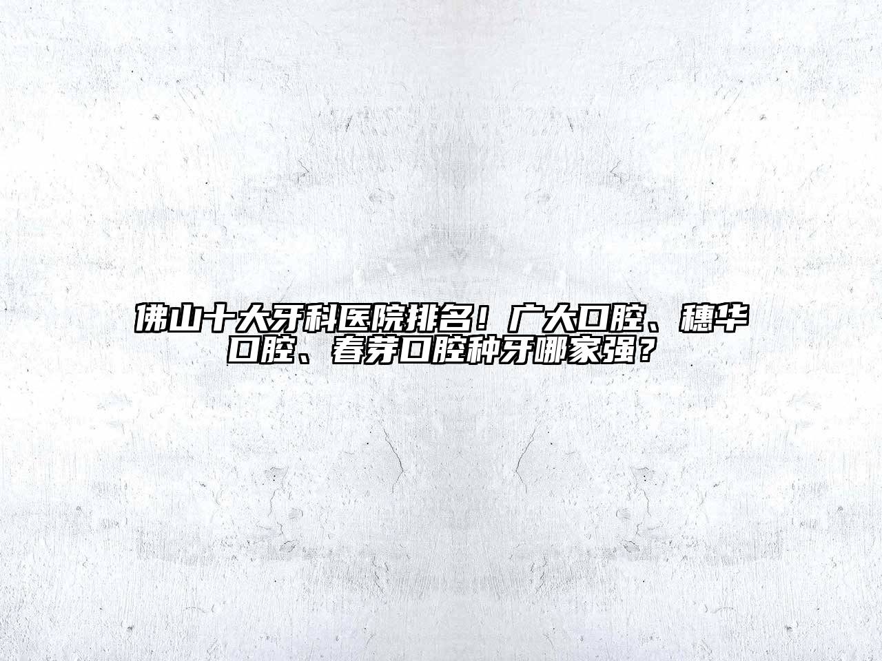 佛山十大牙科医院排名！广大口腔、穗华口腔、春芽口腔种牙哪家强？