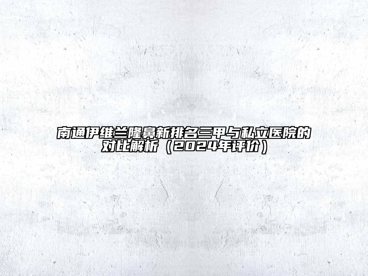 南通伊维兰隆鼻新排名三甲与私立医院的对比解析（2024年评价）