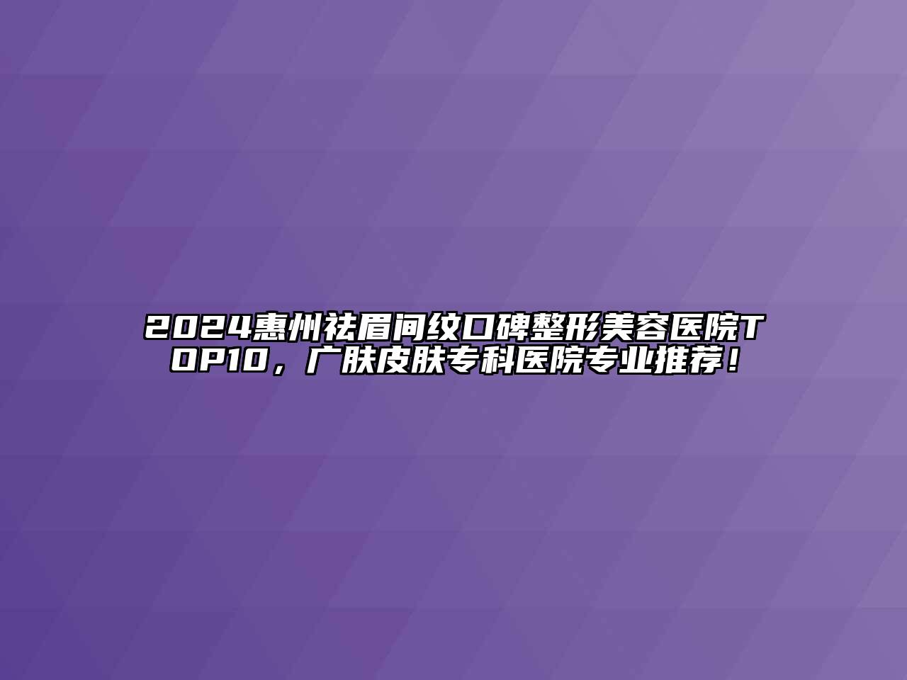 2024惠州祛眉间纹口碑整形美容医院TOP10，广肤皮肤专科医院专业推荐！