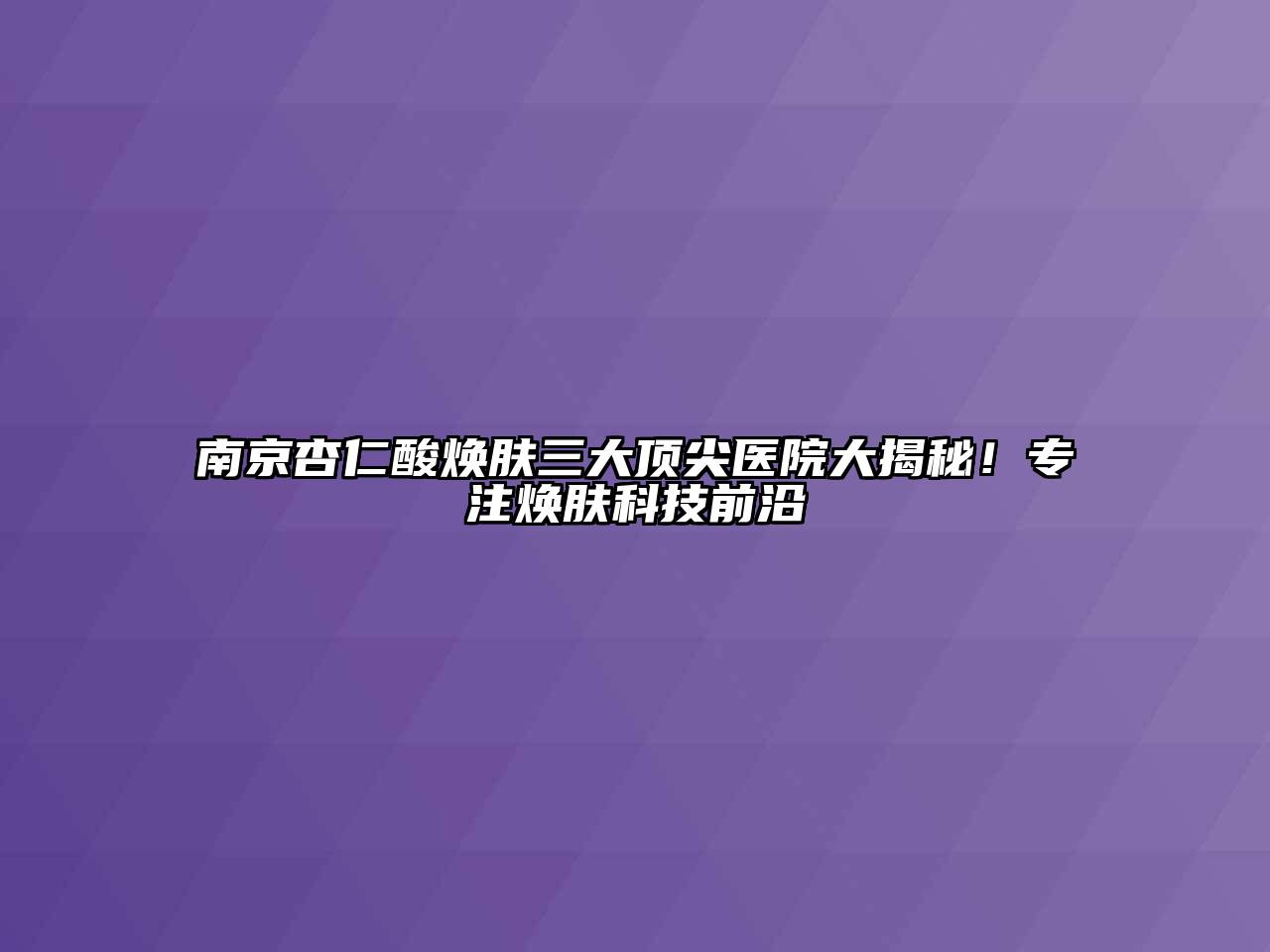 南京杏仁酸焕肤三大顶尖医院大揭秘！专注焕肤科技前沿