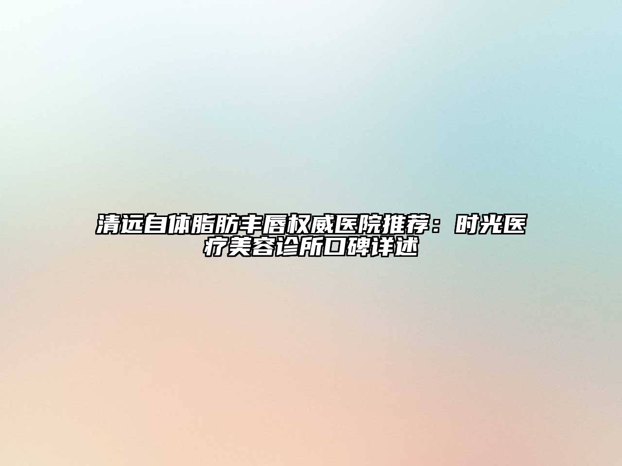 清远自体脂肪丰唇权威医院推荐：时光医疗美容诊所口碑详述