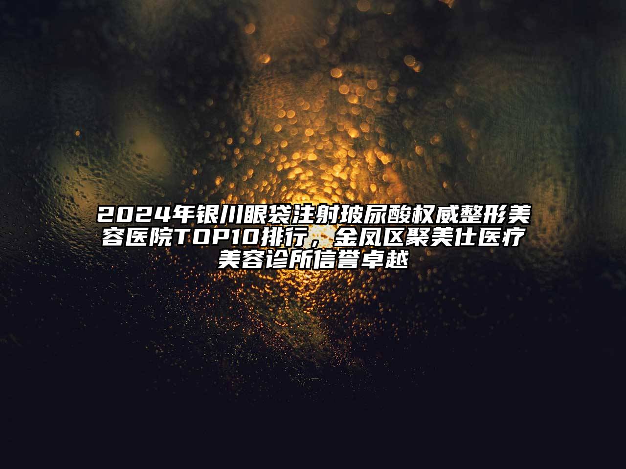 2024年银川眼袋注射玻尿酸权威整形美容医院TOP10排行，金凤区聚美仕医疗美容诊所信誉卓越