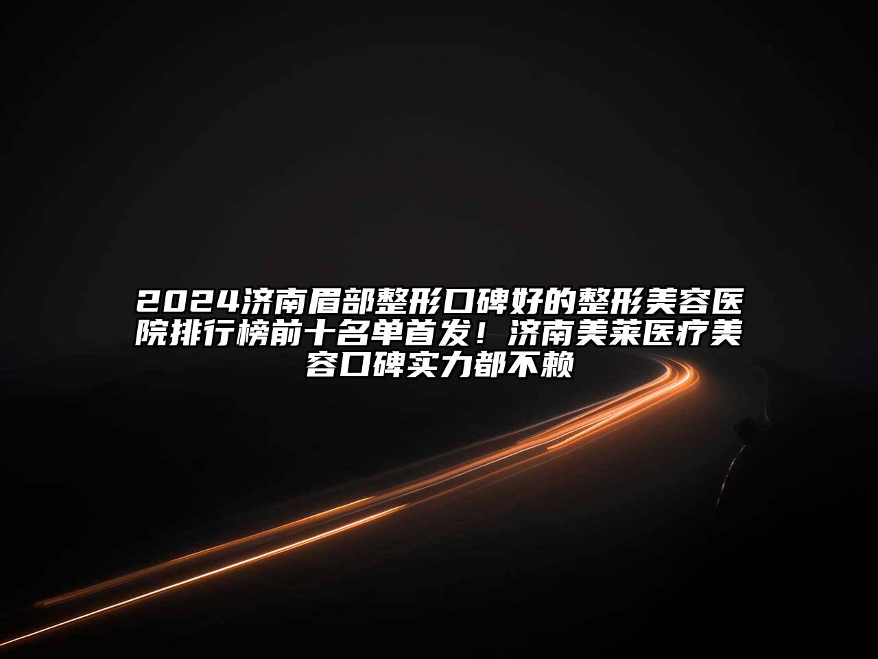 2024济南眉部整形口碑好的整形美容医院排行榜前十名单首发！济南美莱医疗美容口碑实力都不赖