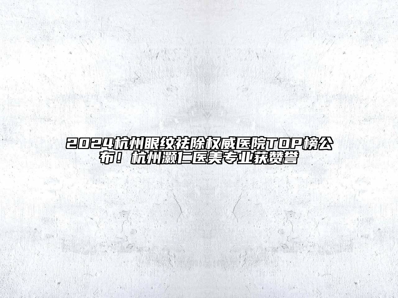 2024杭州眼纹祛除权威医院TOP榜公布！杭州灏仁医美专业获赞誉