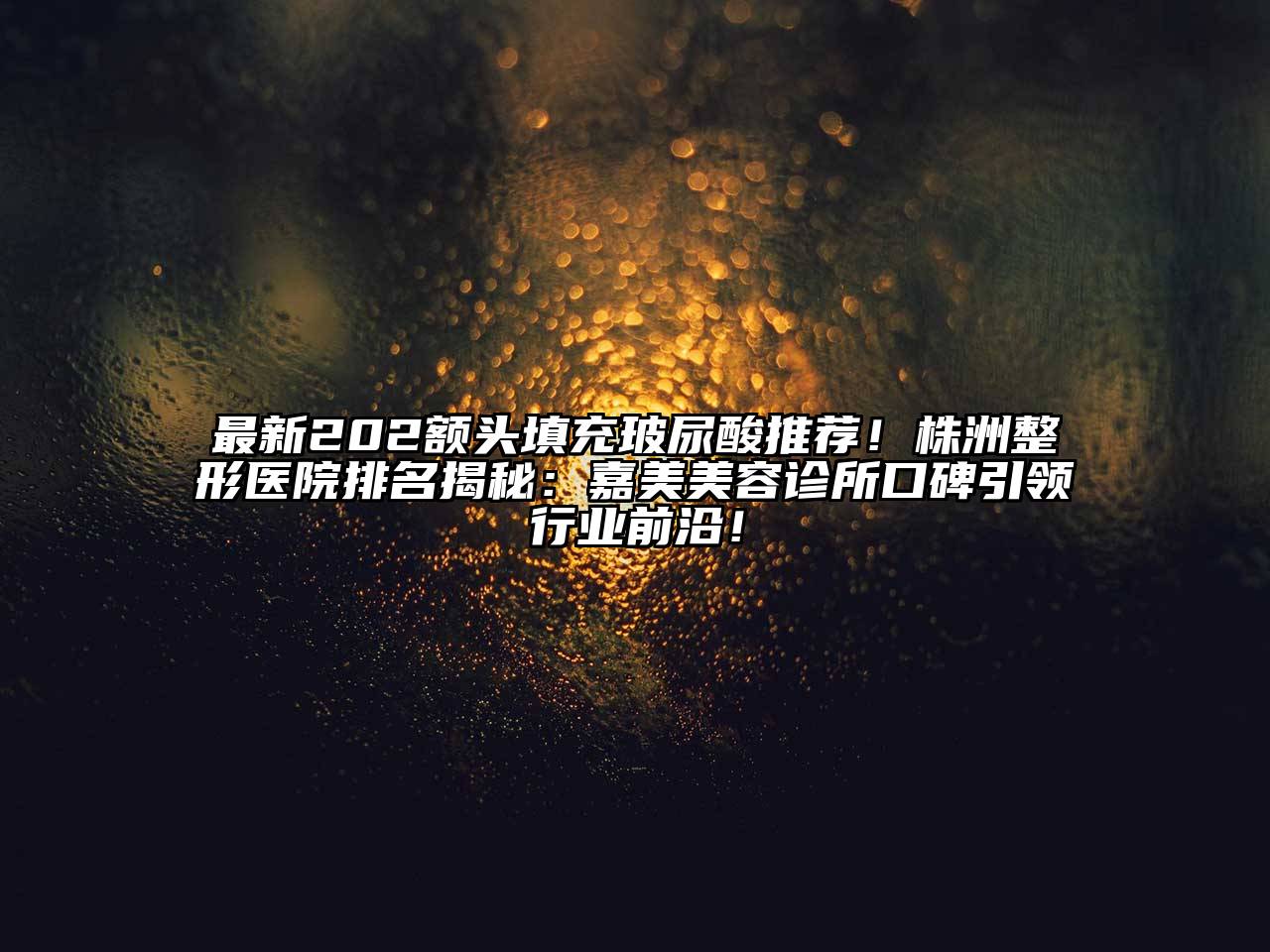 最新202额头填充玻尿酸推荐！株洲整形医院排名揭秘：嘉美美容诊所口碑引领行业前沿！