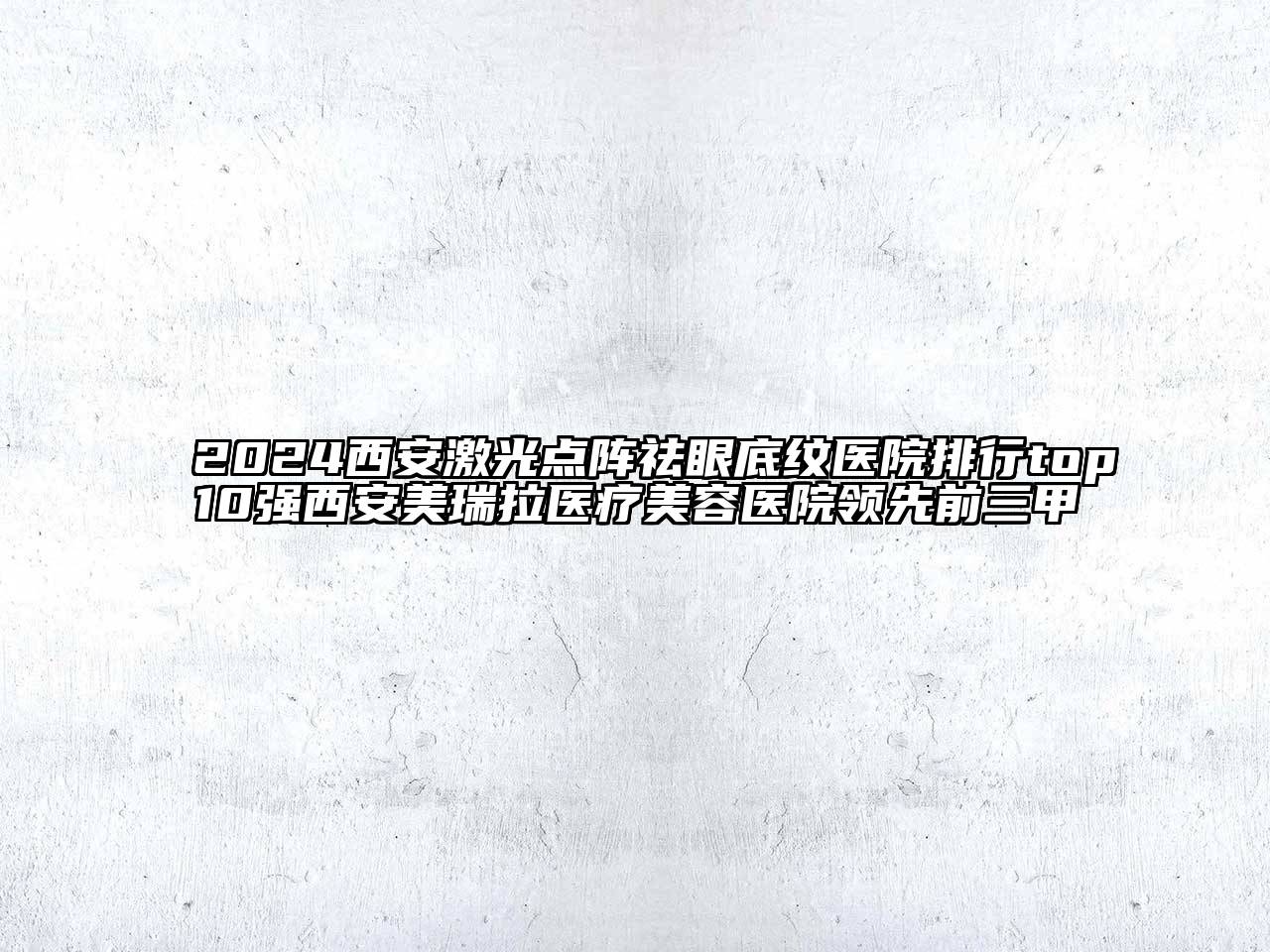 2024西安激光点阵祛眼底纹医院排行top10强西安美瑞拉医疗美容医院领先前三甲