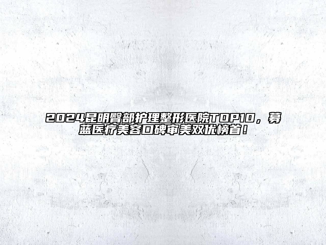 2024昆明臀部护理整形医院TOP10，募蓝医疗美容口碑审美双优榜首！