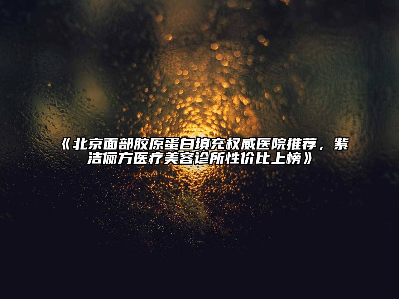 北京面部胶原蛋白填充权威医院推荐，紫洁俪方医疗美容诊所性价比上榜
