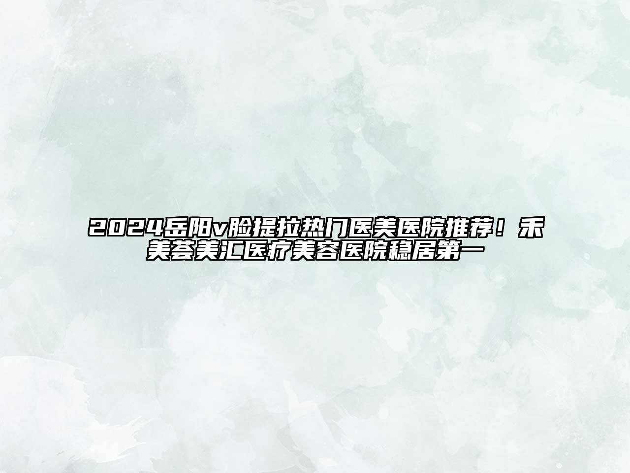 2024岳阳v脸提拉热门医美医院推荐！禾美荟美汇医疗美容医院稳居第一