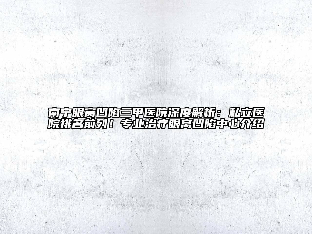 南宁眼窝凹陷三甲医院深度解析：私立医院排名前列！专业治疗眼窝凹陷中心介绍