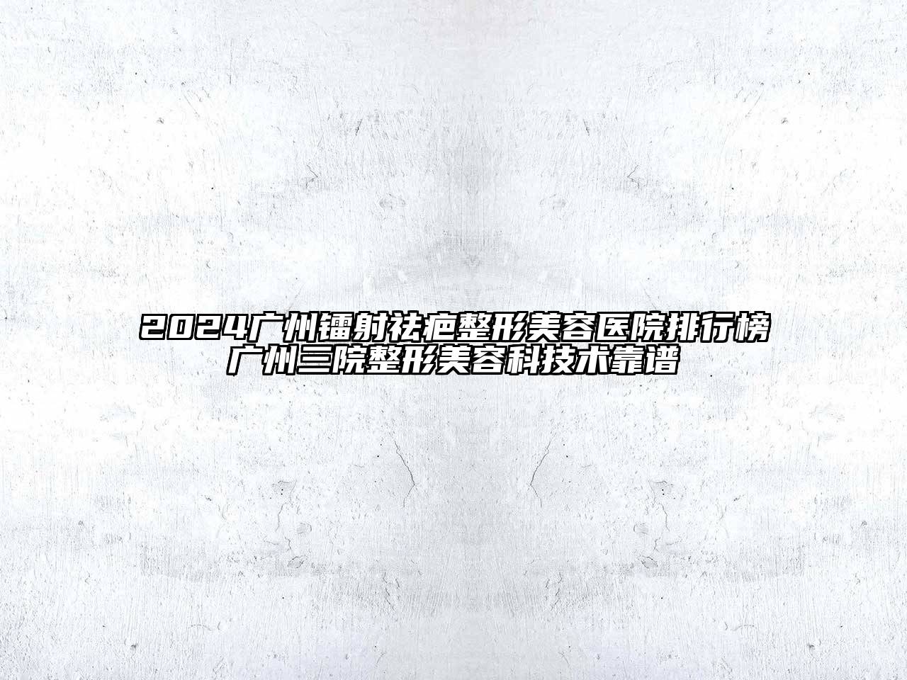2024广州镭射祛疤整形美容医院排行榜广州三院整形美容科技术靠谱