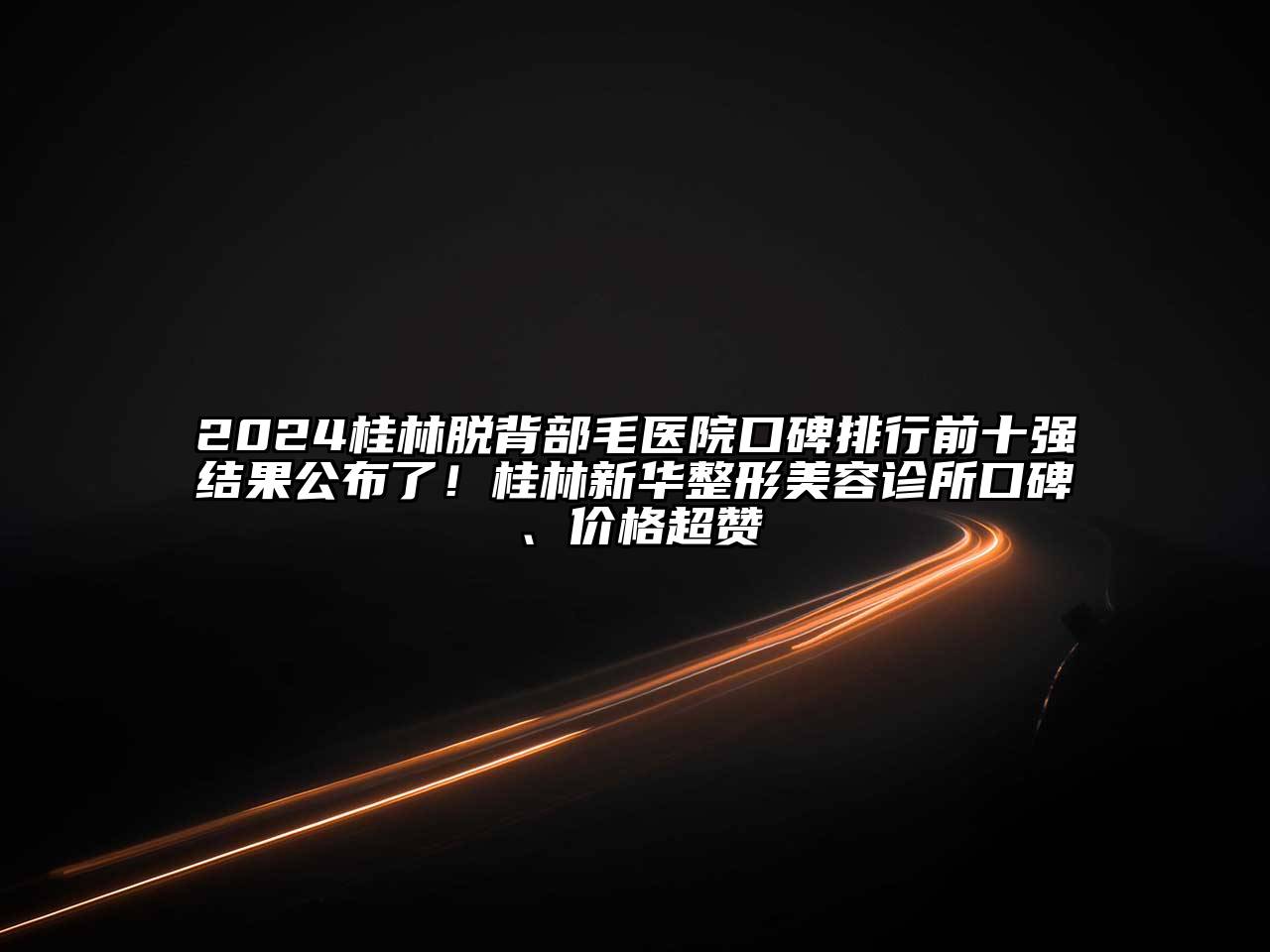 2024桂林脱背部毛医院口碑排行前十强结果公布了！桂林新华整形美容诊所口碑、价格超赞