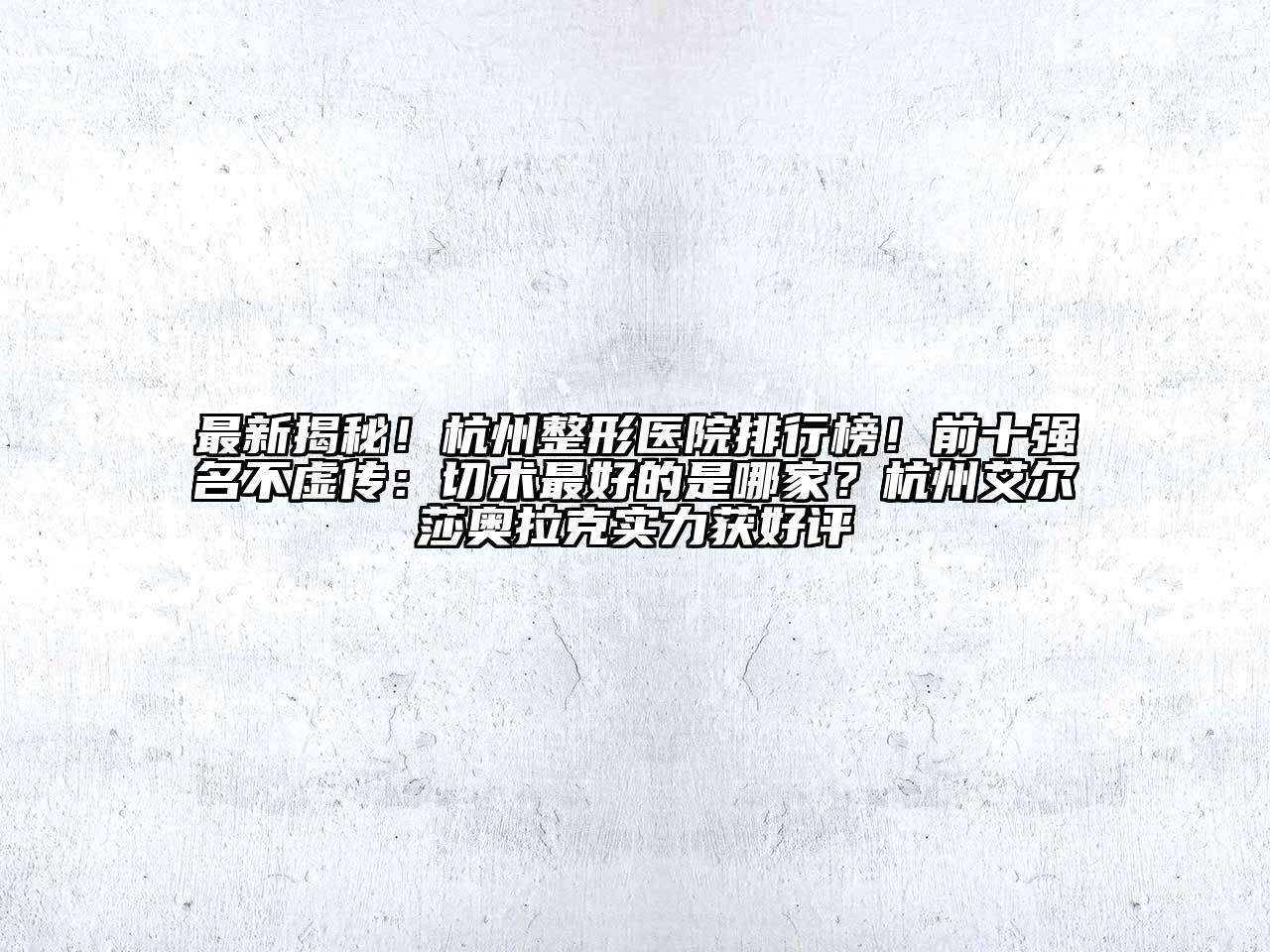 最新揭秘！杭州整形医院排行榜！前十强名不虚传：切术最好的是哪家？杭州艾尔莎奥拉克实力获好评