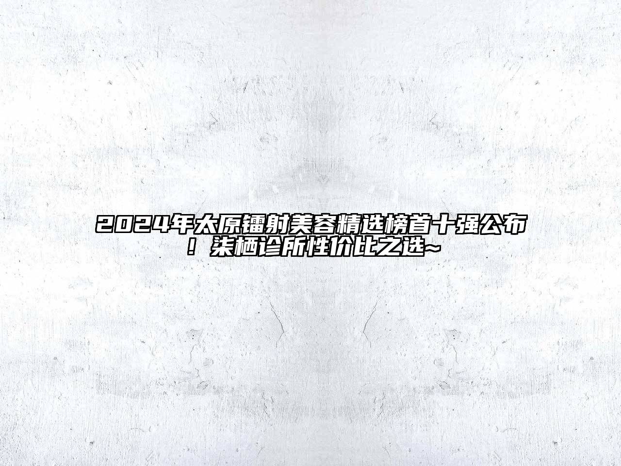 2024年太原镭射美容精选榜首十强公布！柒栖诊所性价比之选~